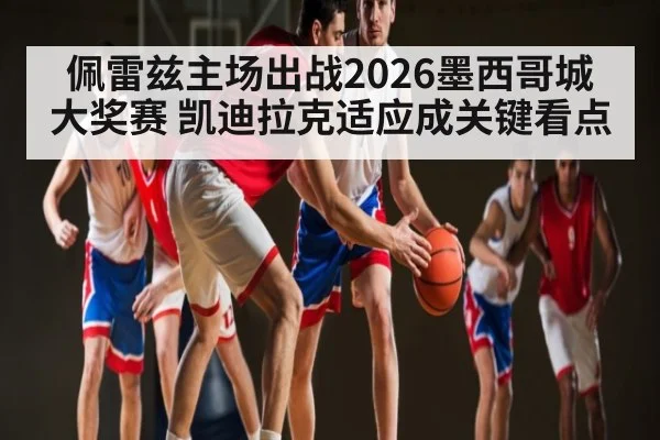 佩雷兹主场出战2026墨西哥城大奖赛 凯迪拉克适应成关键看点
