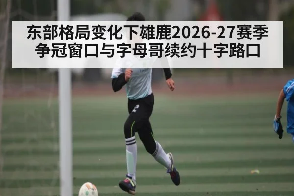 东部格局变化下雄鹿2026-27赛季争冠窗口与字母哥续约十字路口