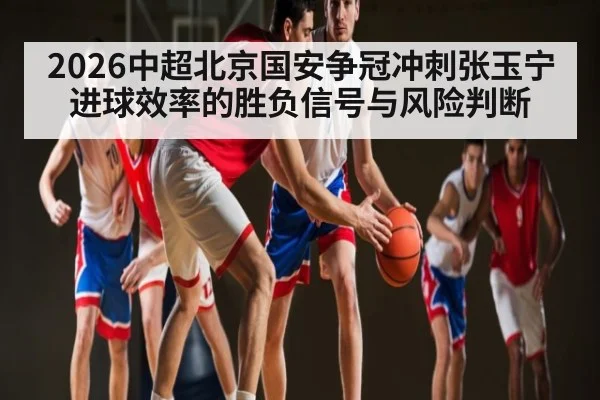 2026中超北京国安争冠冲刺张玉宁进球效率的胜负信号与风险判断